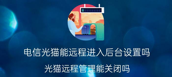 电信光猫能远程进入后台设置吗 光猫远程管理能关闭吗？